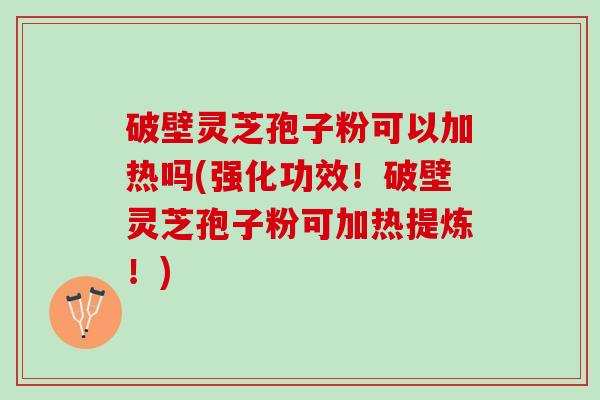 破壁灵芝孢子粉可以加热吗(强化功效！破壁灵芝孢子粉可加热提炼！)