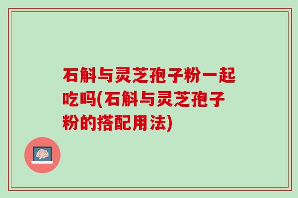 石斛与灵芝孢子粉一起吃吗(石斛与灵芝孢子粉的搭配用法) 石斛与灵芝孢子粉一起吃吗(石斛与灵芝孢子粉的搭配用法)