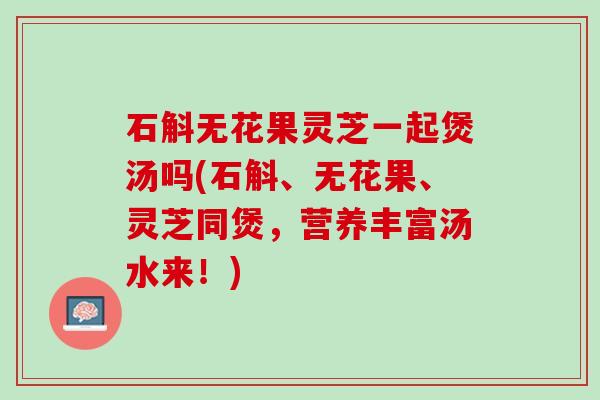 石斛无花果灵芝一起煲汤吗(石斛、无花果、灵芝同煲，营养丰富汤水来！)