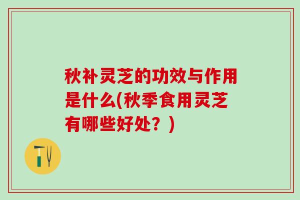 秋补灵芝的功效与作用是什么(秋季食用灵芝有哪些好处？)