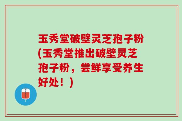 玉秀堂破壁灵芝孢子粉(玉秀堂推出破壁灵芝孢子粉，尝鲜享受养生好处！)