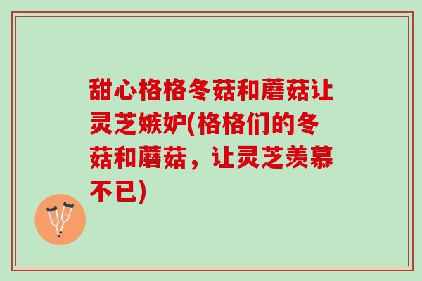 甜心格格冬菇和蘑菇让灵芝嫉妒(格格们的冬菇和蘑菇，让灵芝羡慕不已)