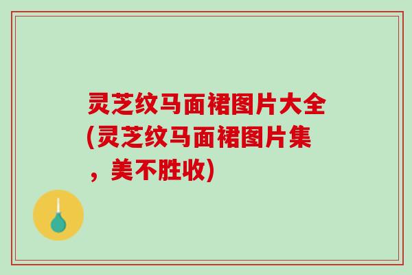灵芝纹马面裙图片大全(灵芝纹马面裙图片集，美不胜收)