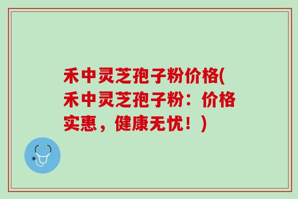 禾中灵芝孢子粉价格(禾中灵芝孢子粉：价格实惠，健康无忧！)