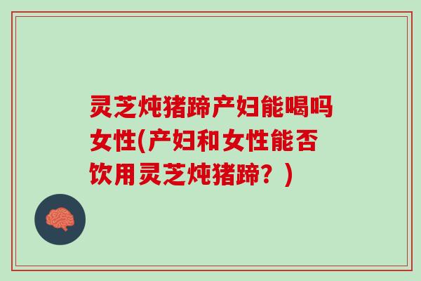 灵芝炖猪蹄产妇能喝吗女性(产妇和女性能否饮用灵芝炖猪蹄？)