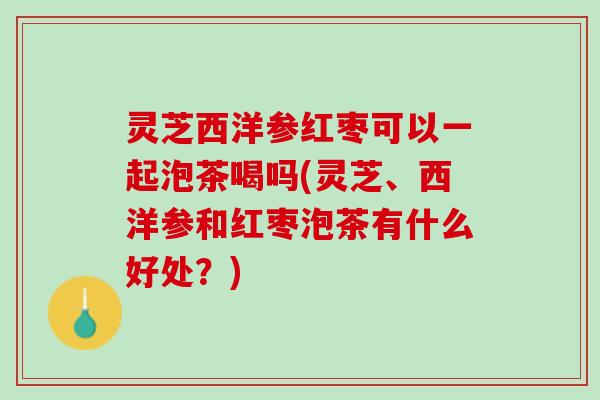 灵芝西洋参红枣可以一起泡茶喝吗(灵芝、西洋参和红枣泡茶有什么好处？)