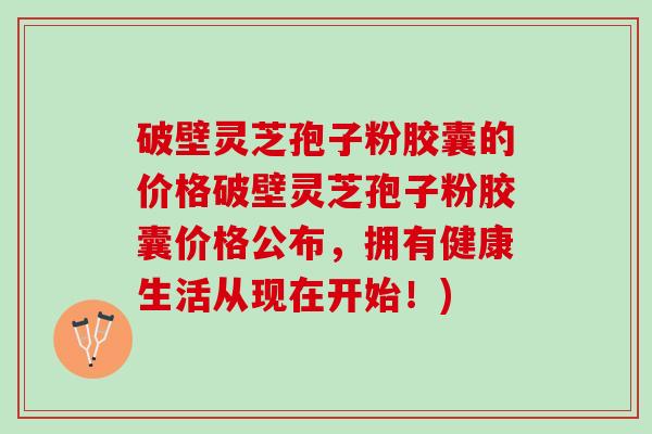 破壁灵芝孢子粉胶囊的价格破壁灵芝孢子粉胶囊价格公布，拥有健康生活从现在开始！)