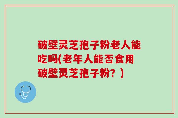 破壁灵芝孢子粉老人能吃吗(老年人能否食用破壁灵芝孢子粉？)