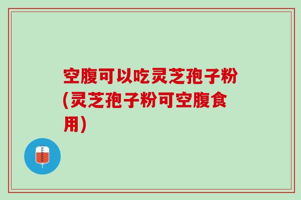 空腹可以吃灵芝孢子粉(灵芝孢子粉可空腹食用)
