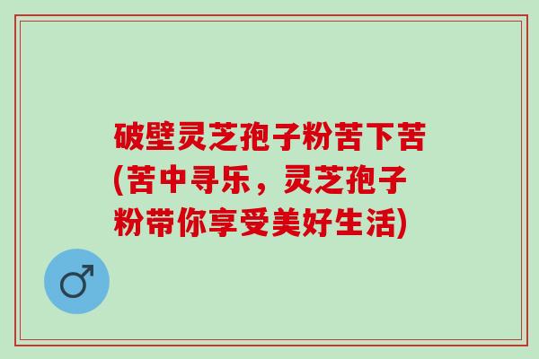 破壁灵芝孢子粉苦下苦(苦中寻乐，灵芝孢子粉带你享受美好生活)