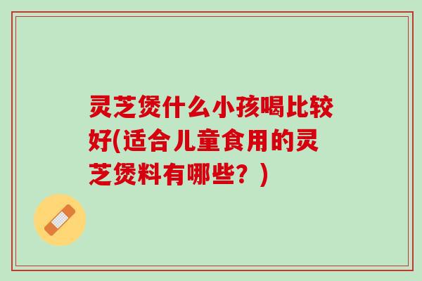 灵芝煲什么小孩喝比较好(适合儿童食用的灵芝煲料有哪些？)