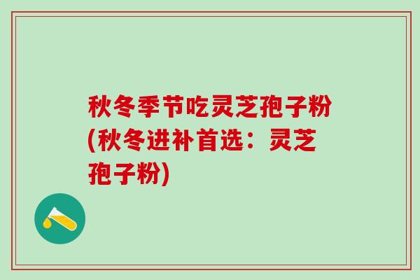 秋冬季节吃灵芝孢子粉(秋冬进补首选：灵芝孢子粉)
