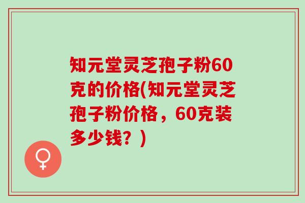 知元堂灵芝孢子粉60克的价格(知元堂灵芝孢子粉价格，60克装多少钱？)