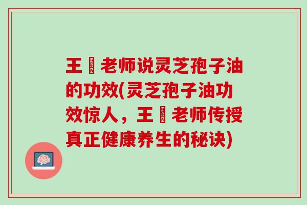 王旸老师说灵芝孢子油的功效(灵芝孢子油功效惊人，王旸老师传授真正健康养生的秘诀)