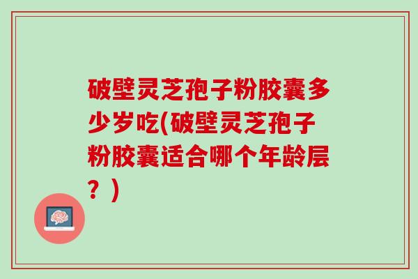 破壁灵芝孢子粉胶囊多少岁吃(破壁灵芝孢子粉胶囊适合哪个年龄层？)