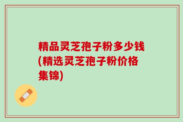 精品灵芝孢子粉多少钱(精选灵芝孢子粉价格集锦)