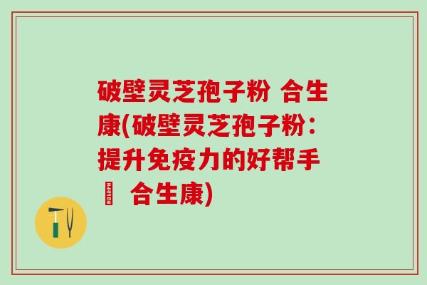 破壁灵芝孢子粉 合生康(破壁灵芝孢子粉：提升免疫力的好帮手 – 合生康)
