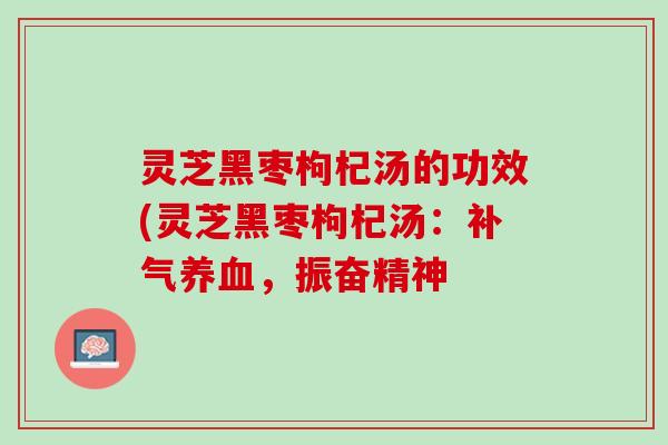 灵芝黑枣枸杞汤的功效(灵芝黑枣枸杞汤:,振奋精神 灵芝黑枣枸杞汤的功效(灵芝黑枣枸杞汤:,振奋精神