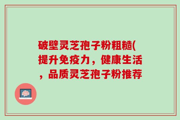 破壁灵芝孢子粉粗糙(提升免疫力,健康生活,品质灵芝孢子粉推荐 破壁灵芝孢子粉粗糙(提升免疫力,健康生活,品质灵芝孢子粉推荐