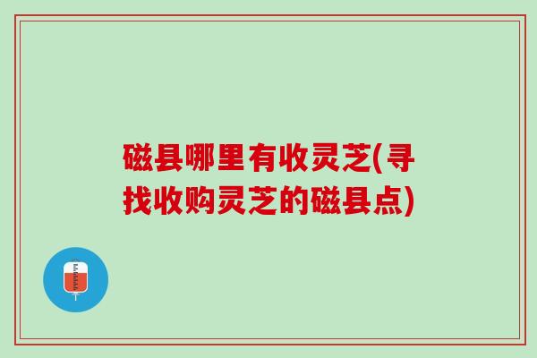 磁县哪里有收灵芝(寻找收购灵芝的磁县点) 磁县哪里有收灵芝(寻找收购灵芝的磁县点)