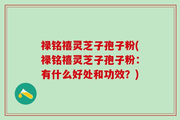 禄铭禧灵芝子孢子粉(禄铭禧灵芝子孢子粉：有什么好处和功效？)