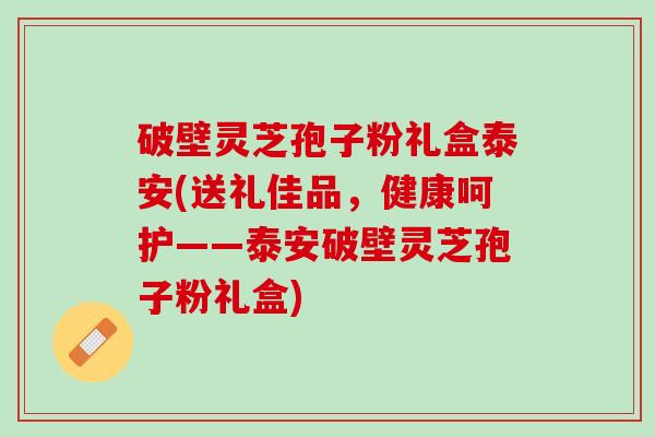 破壁灵芝孢子粉礼盒泰安(送礼佳品,健康呵护——泰安破壁灵芝孢子粉礼盒) 破壁灵芝孢子粉礼盒泰安(送礼佳品,健康呵护——泰安破壁灵芝孢子粉礼盒)
