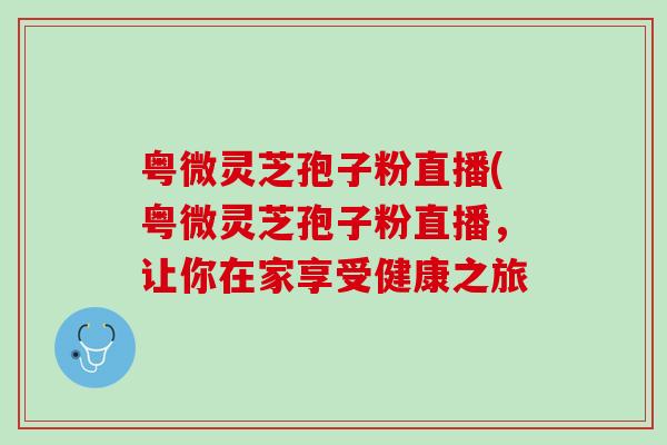 粤微灵芝孢子粉直播(粤微灵芝孢子粉直播，让你在家享受健康之旅