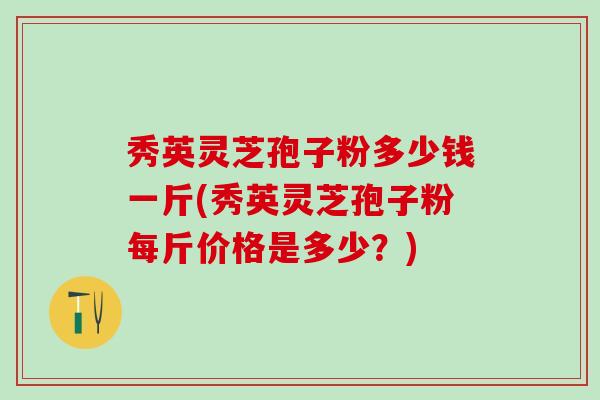 秀英灵芝孢子粉多少钱一斤(秀英灵芝孢子粉每斤价格是多少？)