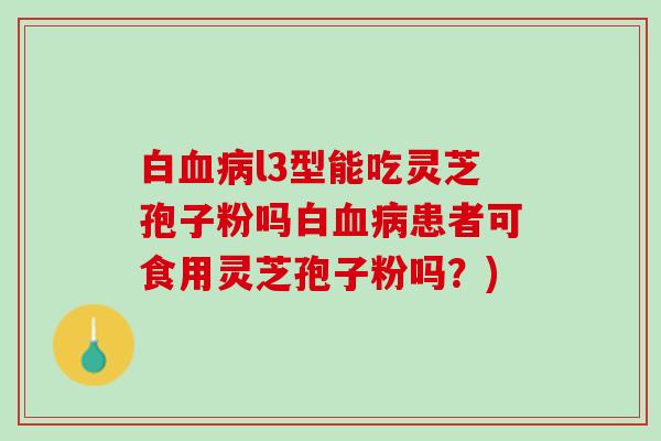 白血病l3型能吃灵芝孢子粉吗白血病患者可食用灵芝孢子粉吗？)