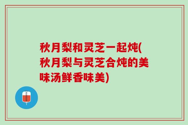 秋月梨和灵芝一起炖(秋月梨与灵芝合炖的美味汤鲜香味美)