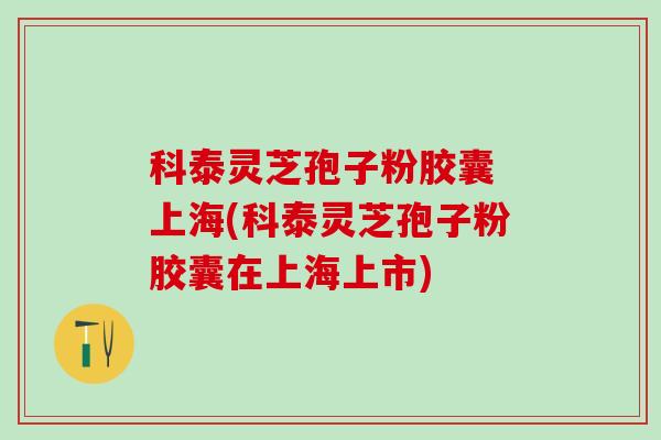 科泰灵芝孢子粉胶囊 上海(科泰灵芝孢子粉胶囊在上海上市) 科泰灵芝孢子粉胶囊 上海(科泰灵芝孢子粉胶囊在上海上市)