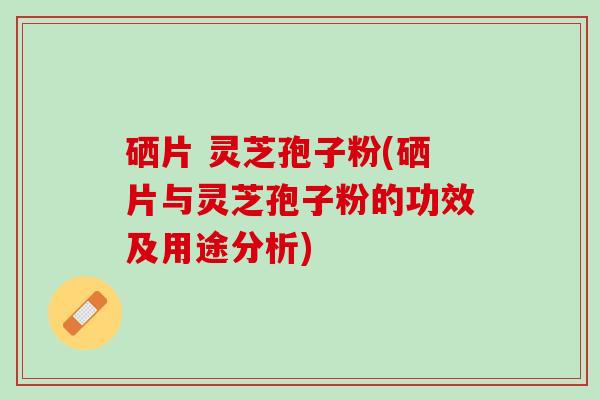 硒片 灵芝孢子粉(硒片与灵芝孢子粉的功效及用途分析)