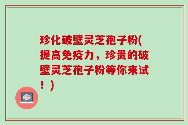 珍化破壁灵芝孢子粉(提高免疫力,珍贵的破壁灵芝孢子粉等你来试!) 珍化破壁灵芝孢子粉(提高免疫力,珍贵的破壁灵芝孢子粉等你来试!)