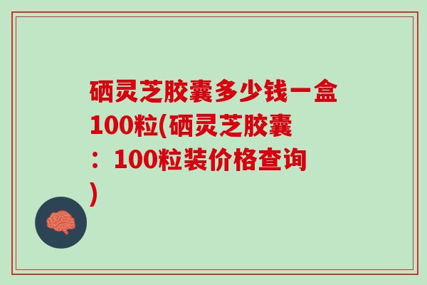 硒灵芝胶囊多少钱一盒100粒(硒灵芝胶囊：100粒装价格查询)