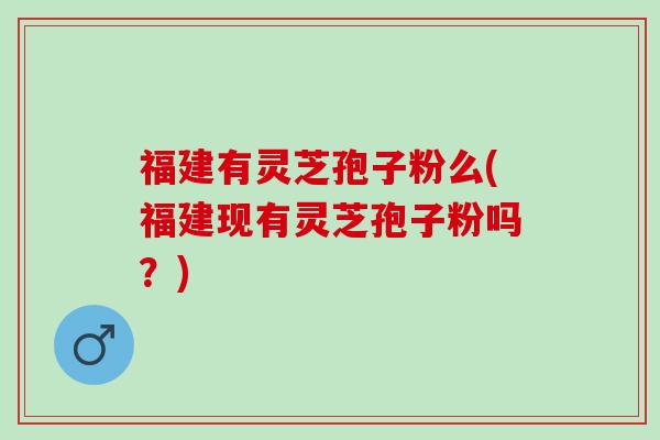 福建有灵芝孢子粉么(福建现有灵芝孢子粉吗？)