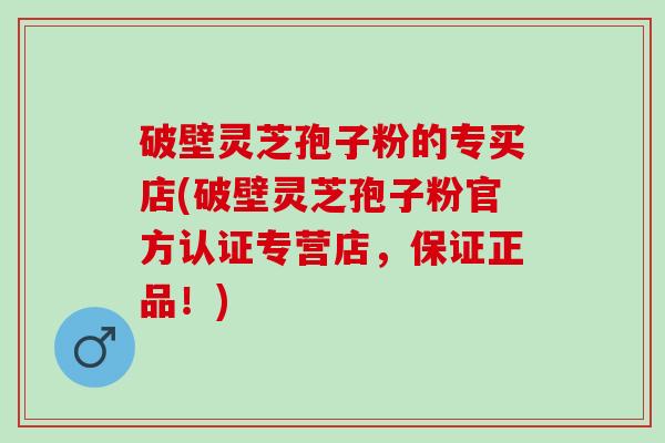 破壁灵芝孢子粉的专买店(破壁灵芝孢子粉官方认证专营店,保证正品!) 破壁灵芝孢子粉的专买店(破壁灵芝孢子粉官方认证专营店,保证正品!)