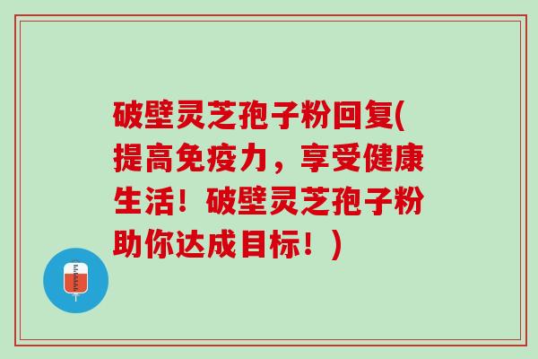 破壁灵芝孢子粉回复(提高免疫力，享受健康生活！破壁灵芝孢子粉助你达成目标！)