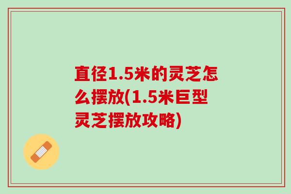 直径1.5米的灵芝怎么摆放(1.5米巨型灵芝摆放攻略)