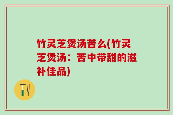 竹灵芝煲汤苦么(竹灵芝煲汤：苦中带甜的滋补佳品)