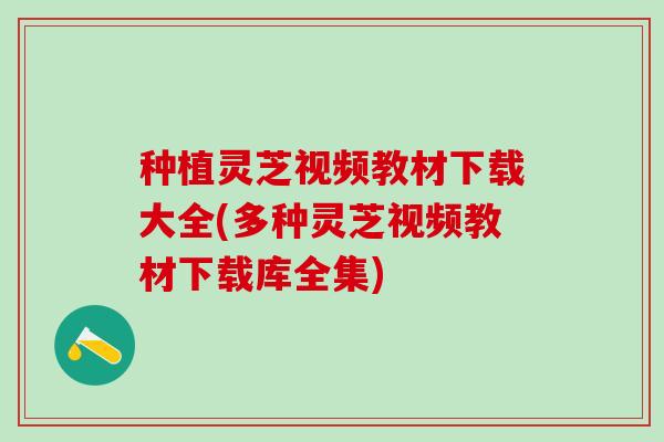 种植灵芝视频教材下载大全(多种灵芝视频教材下载库全集)