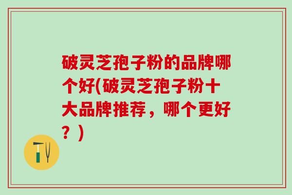 破灵芝孢子粉的品牌哪个好(破灵芝孢子粉十大品牌推荐，哪个更好？)