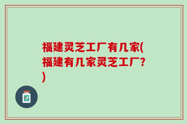 福建灵芝工厂有几家(福建有几家灵芝工厂？)