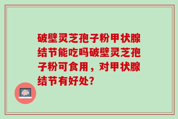 破壁灵芝孢子粉结节能吃吗破壁灵芝孢子粉可食用,对结节有好处? 破壁灵芝孢子粉结节能吃吗破壁灵芝孢子粉可食用,对结节有好处?
