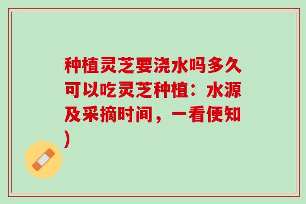 种植灵芝要浇水吗多久可以吃灵芝种植：水源及采摘时间，一看便知)