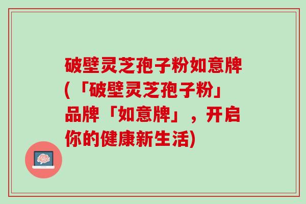 破壁灵芝孢子粉如意牌(「破壁灵芝孢子粉」品牌「如意牌」,开启你的健康新生活) 破壁灵芝孢子粉如意牌(「破壁灵芝孢子粉」品牌「如意牌」,开启你的健康新生活)