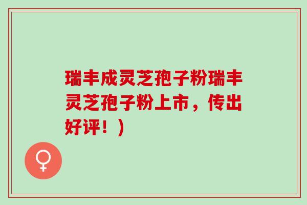 瑞丰成灵芝孢子粉瑞丰灵芝孢子粉上市，传出好评！)