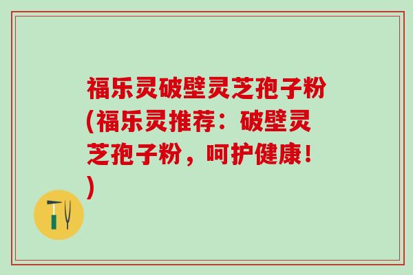 福乐灵破壁灵芝孢子粉(福乐灵推荐：破壁灵芝孢子粉，呵护健康！)