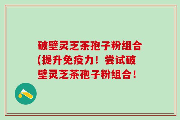 破壁灵芝茶孢子粉组合(提升免疫力！尝试破壁灵芝茶孢子粉组合！