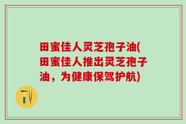 田蜜佳人灵芝孢子油(田蜜佳人推出灵芝孢子油，为健康保驾护航)