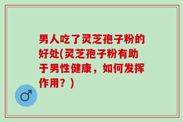 男人吃了灵芝孢子粉的好处(灵芝孢子粉有助于男性健康，如何发挥作用？)